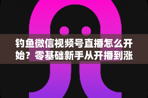 钓鱼微信视频号直播怎么开始?零基础新手从开播到涨粉变现的完整实战指南 钓鱼微信视频号直播怎么开始?零基础新手从开播到涨粉变现的完整实战指南