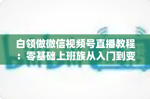 白领做微信视频号直播教程：零基础上班族从入门到变现的实战指南