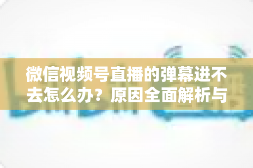微信视频号直播的弹幕进不去怎么办?原因全面解析与快速解决指南 微信视频号直播的弹幕进不去怎么办?原因全面解析与快速解决指南