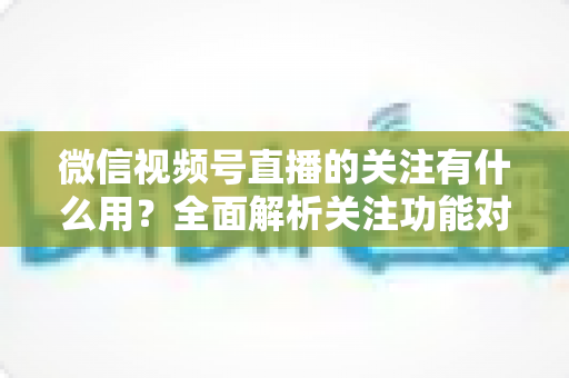 微信视频号直播的关注有什么用？全面解析关注功能对观众与主播的双向价值