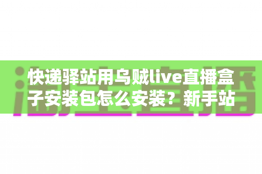 快递驿站用乌贼live直播盒子安装包怎么安装？新手站长一看就会的完整安装教程