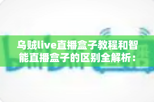 乌贼live直播盒子教程和智能直播盒子的区别全解析：新手必看的功能对比与选购指南