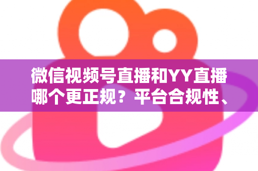 微信视频号直播和YY直播哪个更正规？平台合规性、内容安全与消费保障深度对比全解析