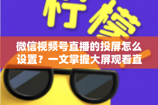 微信视频号直播的投屏怎么设置?一文掌握大屏观看直播的完整攻略 微信视频号直播的投屏怎么设置?一文掌握大屏观看直播的完整攻略