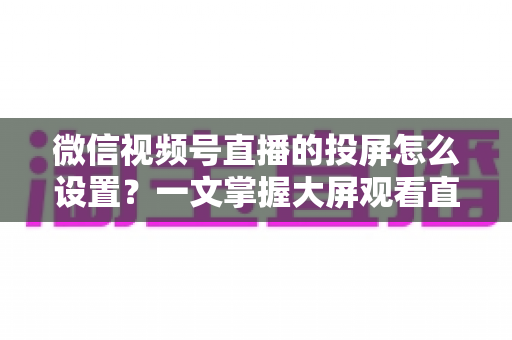 微信视频号直播的投屏怎么设置?一文掌握大屏观看直播的完整攻略 微信视频号直播的投屏怎么设置?一文掌握大屏观看直播的完整攻略