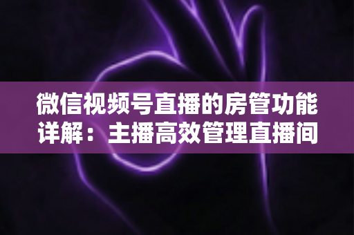 微信视频号直播的房管功能详解：主播高效管理直播间的实战运营指南