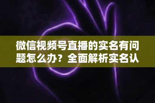 微信视频号直播的实名有问题怎么办？全面解析实名认证故障的解决指南