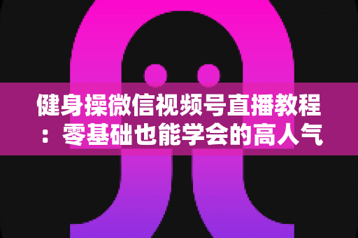 健身操微信视频号直播教程：零基础也能学会的高人气健身直播间打造全攻略