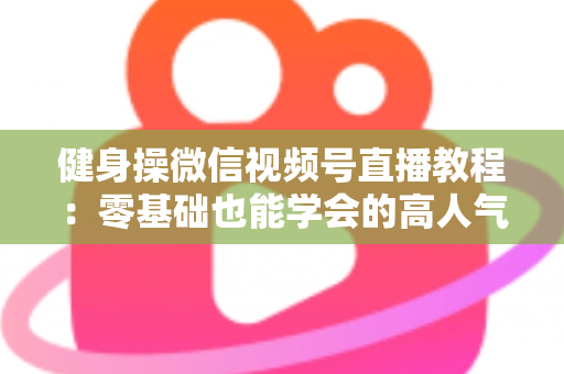 健身操微信视频号直播教程：零基础也能学会的高人气健身直播间打造全攻略