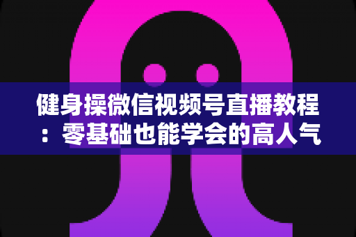 健身操微信视频号直播教程：零基础也能学会的高人气健身直播间打造全攻略