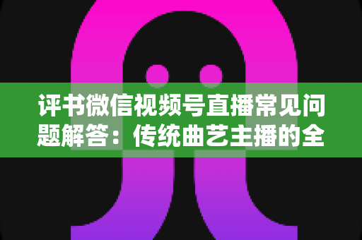 评书微信视频号直播常见问题解答：传统曲艺主播的全方位实战指南
