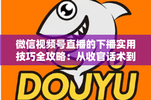 微信视频号直播的下播实用技巧全攻略：从收官话术到数据复盘，让每一场直播都完美谢幕
