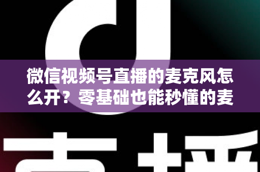 微信视频号直播的麦克风怎么开？零基础也能秒懂的麦克风权限开启全攻略