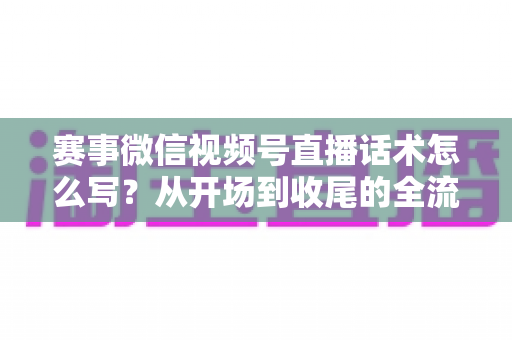 赛事微信视频号直播话术怎么写?从开场到收尾的全流程实战指南 赛事微信视频号直播话术怎么写?从开场到收尾的全流程实战指南