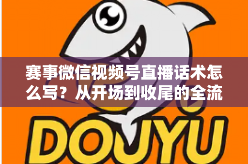 赛事微信视频号直播话术怎么写？从开场到收尾的全流程实战指南