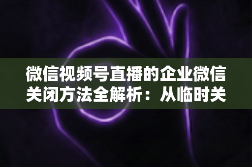 微信视频号直播的企业微信关闭方法全解析:从临时关闭到彻底解绑的完整操作指南 微信视频号直播的企业微信关闭方法全解析:从临时关闭到彻底解绑的完整操作指南