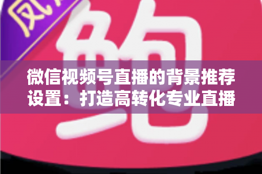 微信视频号直播的背景推荐设置:打造高转化专业直播间的全方位实战指南 微信视频号直播的背景推荐设置:打造高转化专业直播间的全方位实战指南