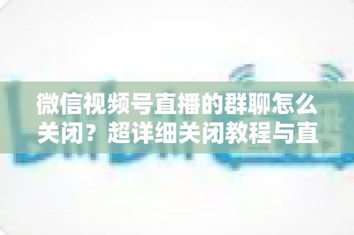 微信视频号直播的群聊怎么关闭?超详细关闭教程与直播群管理实用指南 微信视频号直播的群聊怎么关闭?超详细关闭教程与直播群管理实用指南