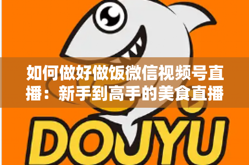 如何做好做饭微信视频号直播:新手到高手的美食直播全流程实战指南 如何做好做饭微信视频号直播:新手到高手的美食直播全流程实战指南