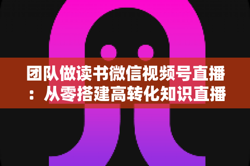 团队做读书微信视频号直播：从零搭建高转化知识直播间的完整实战指南