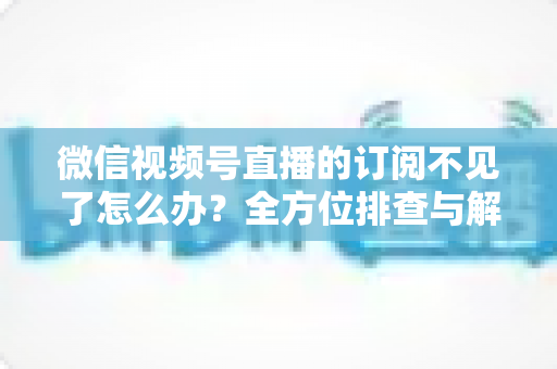 微信视频号直播的订阅不见了怎么办？全方位排查与解决方案指南