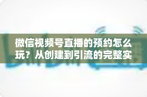 微信视频号直播的预约怎么玩？从创建到引流的完整实操攻略，助你直播间人气翻倍
