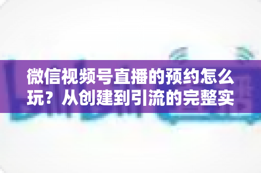微信视频号直播的预约怎么玩？从创建到引流的完整实操攻略，助你直播间人气翻倍
