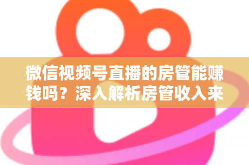 微信视频号直播的房管能赚钱吗？深入解析房管收入来源与职业前景全指南