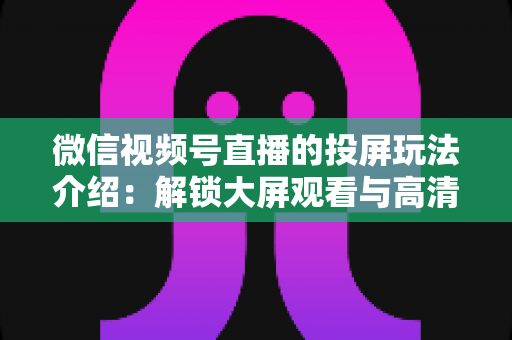 微信视频号直播的投屏玩法介绍:解锁大屏观看与高清开播的完整攻略 微信视频号直播的投屏玩法介绍:解锁大屏观看与高清开播的完整攻略