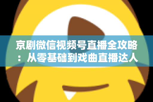 京剧微信视频号直播全攻略:从零基础到戏曲直播达人的实战指南 京剧微信视频号直播全攻略:从零基础到戏曲直播达人的实战指南