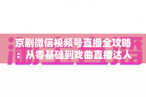 京剧微信视频号直播全攻略:从零基础到戏曲直播达人的实战指南 京剧微信视频号直播全攻略:从零基础到戏曲直播达人的实战指南