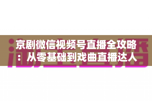 京剧微信视频号直播全攻略:从零基础到戏曲直播达人的实战指南 京剧微信视频号直播全攻略:从零基础到戏曲直播达人的实战指南