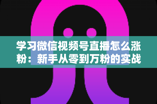 学习微信视频号直播怎么涨粉：新手从零到万粉的实战运营指南