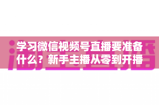 学习微信视频号直播要准备什么?新手主播从零到开播的完整准备指南 学习微信视频号直播要准备什么?新手主播从零到开播的完整准备指南