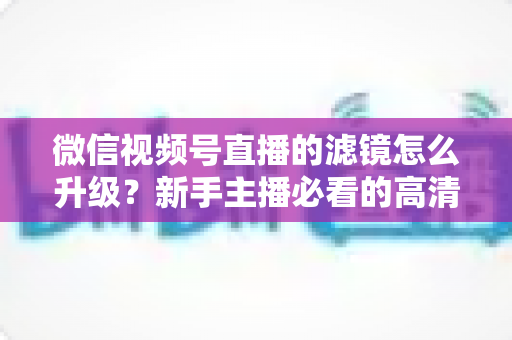 微信视频号直播的滤镜怎么升级？新手主播必看的高清美颜直播全攻略