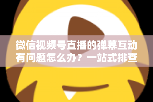 微信视频号直播的弹幕互动有问题怎么办?一站式排查修复与互动提升实用指南 微信视频号直播的弹幕互动有问题怎么办?一站式排查修复与互动提升实用指南