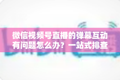 微信视频号直播的弹幕互动有问题怎么办?一站式排查修复与互动提升实用指南 微信视频号直播的弹幕互动有问题怎么办?一站式排查修复与互动提升实用指南