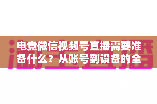 电竞微信视频号直播需要准备什么？从账号到设备的全流程准备清单与实战指南