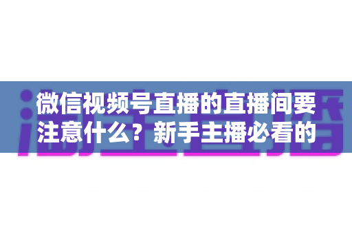 微信视频号直播的直播间要注意什么?新手主播必看的全流程避坑指南与运营秘籍 微信视频号直播的直播间要注意什么?新手主播必看的全流程避坑指南与运营秘籍
