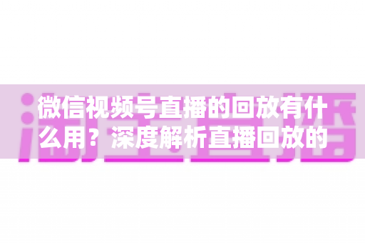 微信视频号直播的回放有什么用？深度解析直播回放的营销价值与实操技巧