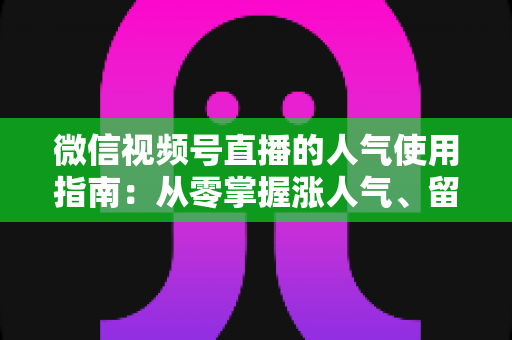 微信视频号直播的人气使用指南:从零掌握涨人气、留粉丝、促转化的全流程实战手册 微信视频号直播的人气使用指南:从零掌握涨人气、留粉丝、促转化的全流程实战手册