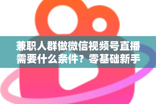 兼职人群做微信视频号直播需要什么条件?零基础新手入门全指南 兼职人群做微信视频号直播需要什么条件?零基础新手入门全指南