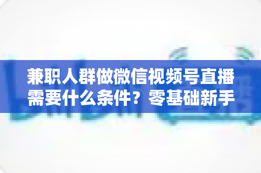 兼职人群做微信视频号直播需要什么条件?零基础新手入门全指南 兼职人群做微信视频号直播需要什么条件?零基础新手入门全指南