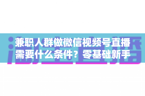 兼职人群做微信视频号直播需要什么条件？零基础新手入门全指南
