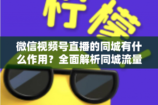 微信视频号直播的同城有什么作用？全面解析同城流量对本地商家与主播的营销价值