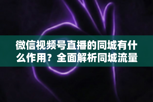 微信视频号直播的同城有什么作用？全面解析同城流量对本地商家与主播的营销价值