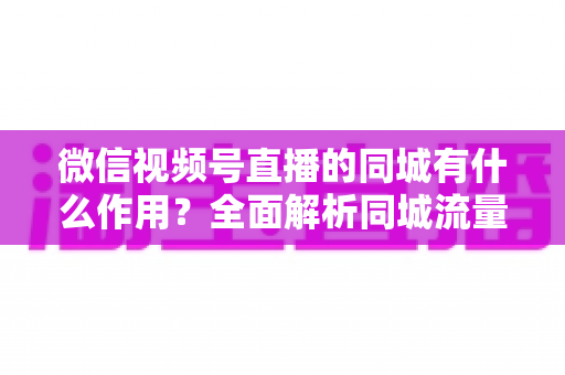 微信视频号直播的同城有什么作用？全面解析同城流量对本地商家与主播的营销价值