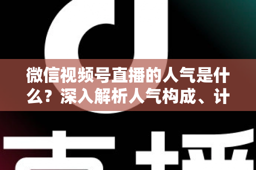 微信视频号直播的人气是什么？深入解析人气构成、计算逻辑与涨人气实操攻略