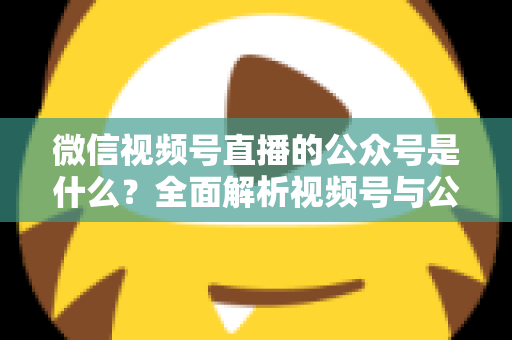 微信视频号直播的公众号是什么?全面解析视频号与公众号的关系、绑定方法与运营价值 微信视频号直播的公众号是什么?全面解析视频号与公众号的关系、绑定方法与运营价值