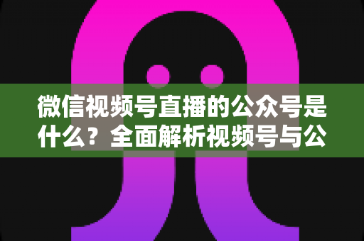 微信视频号直播的公众号是什么?全面解析视频号与公众号的关系、绑定方法与运营价值 微信视频号直播的公众号是什么?全面解析视频号与公众号的关系、绑定方法与运营价值
